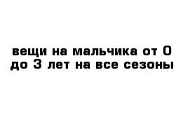 вещи на мальчика от 0 до 3 лет на все сезоны